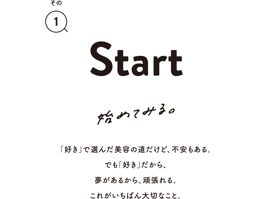 その1 Start 始めてみる。「好き」で選んだ美容の道だけど、不安もある。でも「好き」だから、夢があるから、頑張れる。これがいちばん大切なこと。