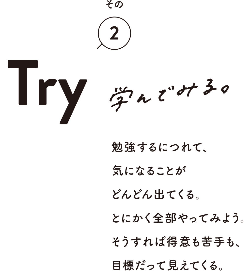 その2 Try 学んでみる。 勉強するにつれて、気になることがどんどん出てくる。とにかく全部やってみよう。そうすれば得意も苦手も、目標だって見えてくる。