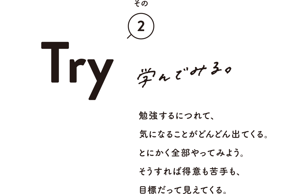 その2 Try 学んでみる。 勉強するにつれて、気になることがどんどん出てくる。とにかく全部やってみよう。そうすれば得意も苦手も、目標だって見えてくる。