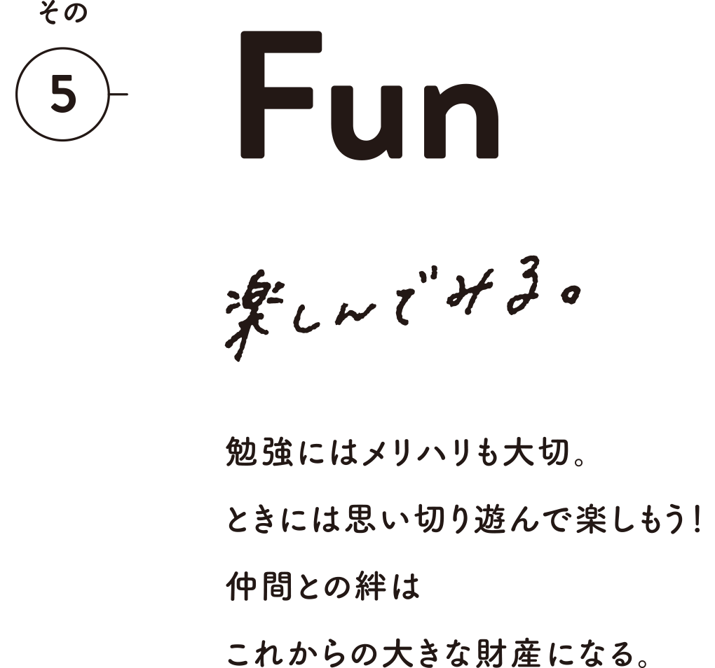 その5 Fun 楽しんでみる。 勉強にはメリハリも大切。ときには思い切り遊んで楽しもう！仲間との絆はこれからの大きな財産になる。