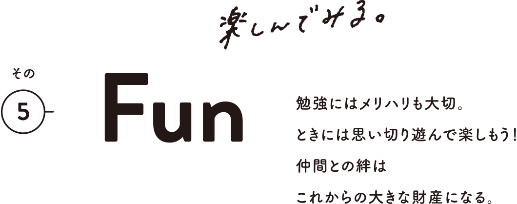 その5 Fun 楽しんでみる。 勉強にはメリハリも大切。ときには思い切り遊んで楽しもう！仲間との絆はこれからの大きな財産になる。